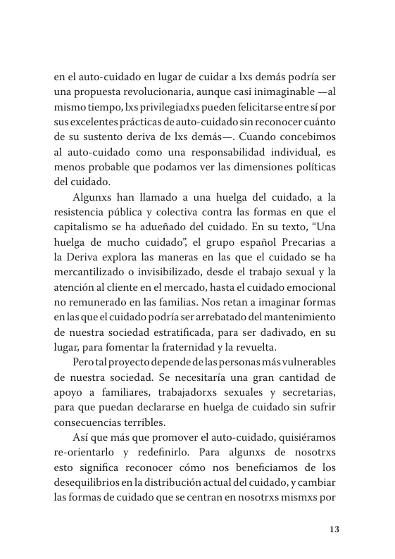 en el auto-cuidado en lugar de cuidar a Ixs demés podria ser una propuesta revolucionaria, aunque casi inimaginable —al mismotiempo, Ixs privilegiadxs pueden felicitarse entresi por susexcelentes pricticas de auto-cuidadosin reconocer cuinto  de su sustento deriva de lxs demas—. Cuando concebimos  al auto-cuidado como una responsabilidad individual, es menos probable que podamos ver las dimensiones politicas del cuidado.  Algunxs han llamado a una huelga del cuidado, a la resistencia piblica y colectiva contra las formas en que el capitalismo se ha aduefiado del cuidado. En su texto, “Una huelga de mucho cuidado’, el grupo espaiiol Precarias a la Deriva explora las maneras en las que el cuidado se ha mercantilizado o invisibilizado, desde el trabajo sexual y la atencién al cliente en el mercado, hasta el cuidado emocional no remunerado en las familias. Nos retan a imaginar formas enlasqueel cuidado podria serarrebatado del mantenimiento de nuestra sociedad estratificada, para ser dadivado, en su lugar, para fomentar la fraternidad y la revuelta.  Perotal proyectodepende delaspersonas mésvulnerables de nuestra sociedad. Se necesitaria una gran cantidad de apoyo a familiares, trabajadorxs sexuales y secretarias, para que puedan declararse en huelga de cuidado sin sufrir consecuencias terribles  Asi que més que promover el auto-cuidado, quisiéramos re-orientarlo y redefinirlo. Para algunxs de nosotrxs esto significa reconocer cémo nos beneficiamos de los desequilibrios en la distribucion actual del cuidado, y cambiar las formas de cuidado que se centran en nosotrxs mismxs por  13 